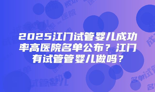 2025江门试管婴儿成功率高医院名单公布?江门有试管管婴儿做吗?