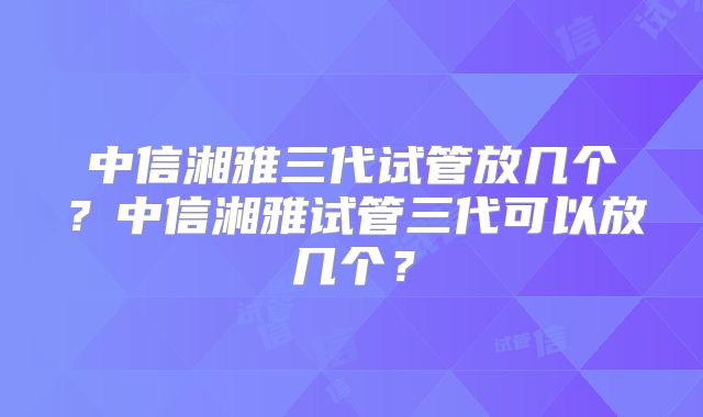 中信湘雅三代试管放几个?中信湘雅试管三代可以放几个?