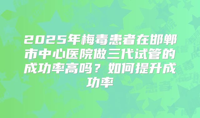 2025年梅毒患者在邯郸市中心医院做三代试管的成功率高吗？如何提升成功率