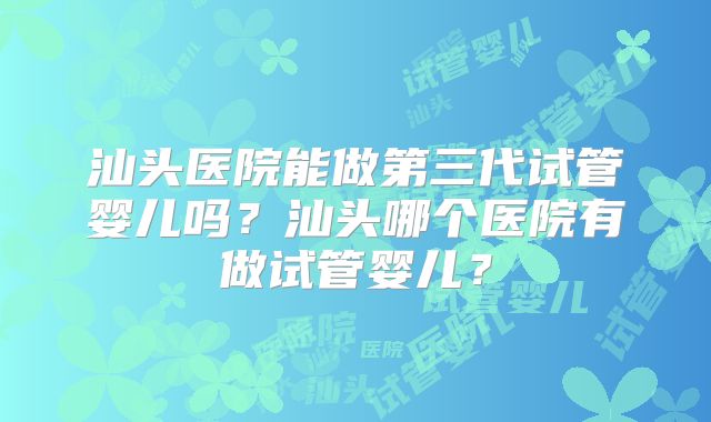 汕头医院能做第三代试管婴儿吗?汕头哪个医院有做试管婴儿?