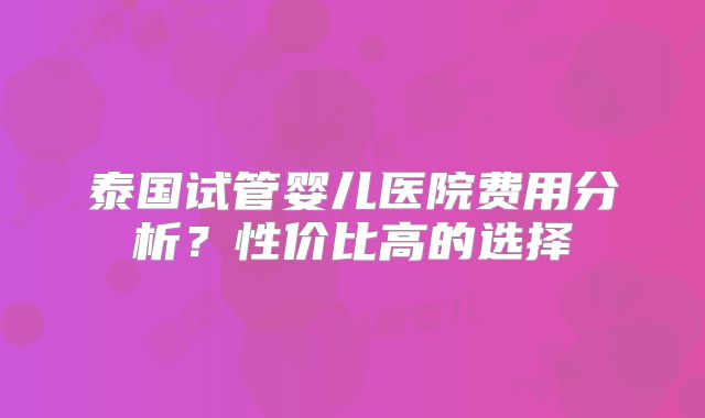 泰国试管婴儿医院费用分析？性价比高的选择