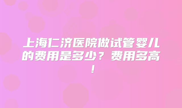 上海仁济医院做试管婴儿的费用是多少？费用多高！