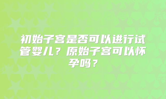 初始子宫是否可以进行试管婴儿?原始子宫可以怀孕吗?