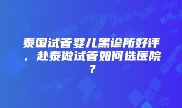泰国试管婴儿黑诊所好评,赴泰做试管如何选医院?