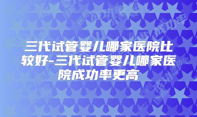 三代试管婴儿哪家医院比较好-三代试管婴儿哪家医院成功率更高