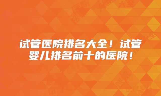 试管医院排名大全!试管婴儿排名前十的医院!