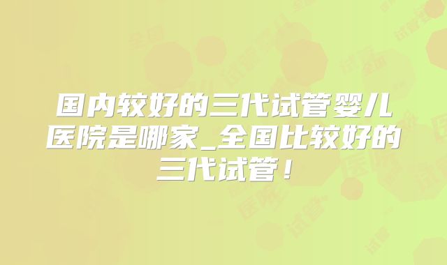 国内较好的三代试管婴儿医院是哪家_全国比较好的三代试管!