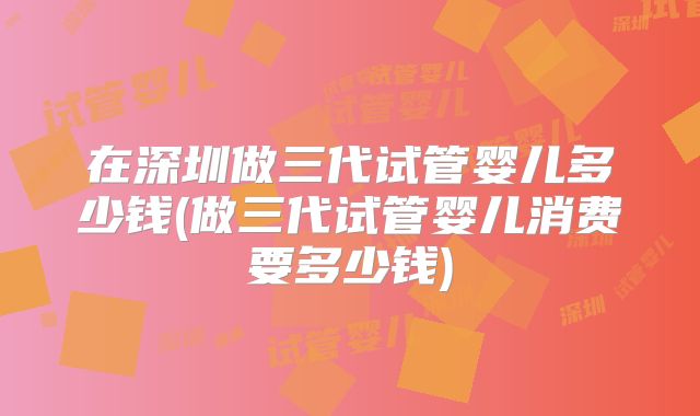 在深圳做三代试管婴儿多少钱(做三代试管婴儿消费要多少钱)