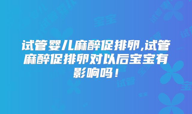 试管婴儿麻醉促排卵,试管麻醉促排卵对以后宝宝有影响吗！