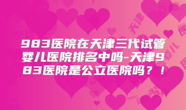 983医院在天津三代试管婴儿医院排名中吗-天津983医院是公立医院吗?!