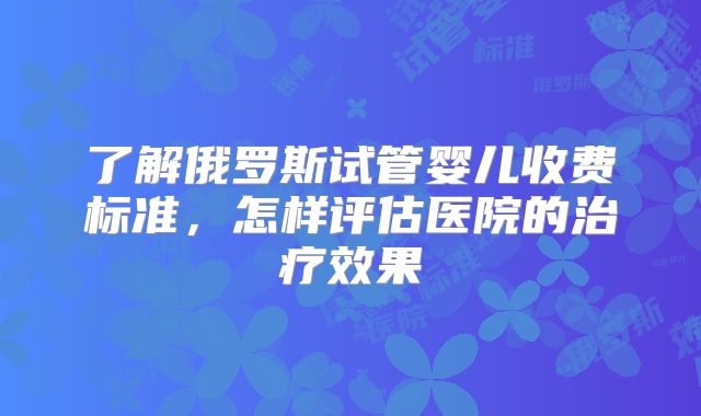 了解俄罗斯试管婴儿收费标准,怎样评估医院的治疗效果
