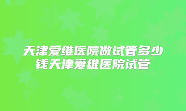 天津爱维医院做试管多少钱天津爱维医院试管