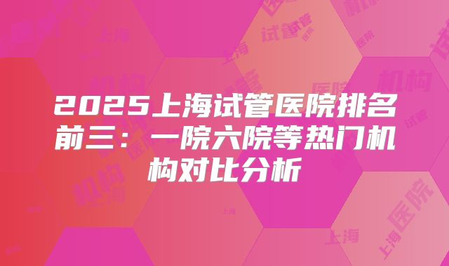 2025上海试管医院排名前三:一院六院等热门机构对比分析
