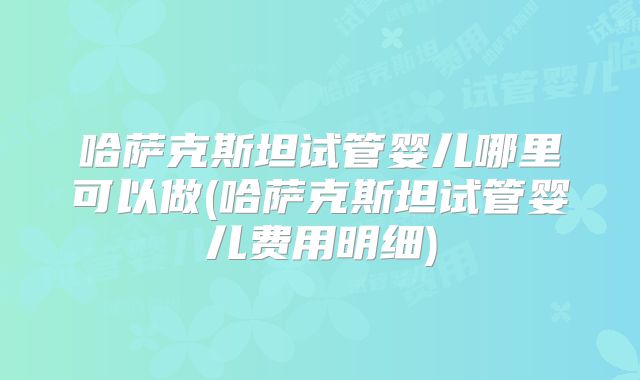 哈萨克斯坦试管婴儿哪里可以做(哈萨克斯坦试管婴儿费用明细)