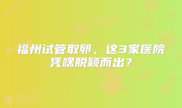 福州试管取卵，这3家医院凭啥脱颖而出？
