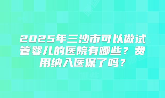 2025年三沙市可以做试管婴儿的医院有哪些?费用纳入医保了吗?