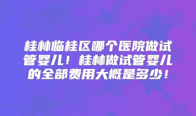 桂林临桂区哪个医院做试管婴儿！桂林做试管婴儿的全部费用大概是多少！