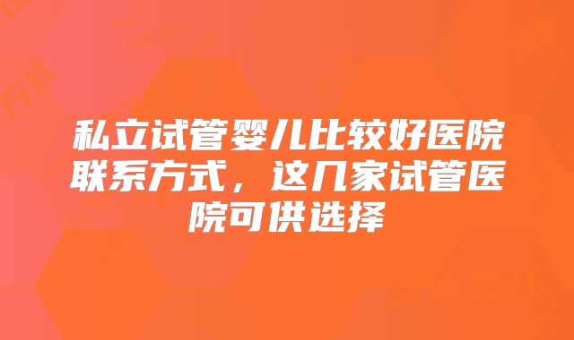 私立试管婴儿比较好医院联系方式,这几家试管医院可供选择