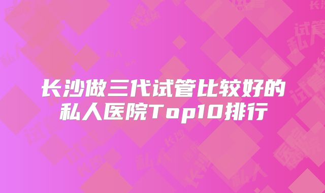 长沙做三代试管比较好的私人医院Top10排行