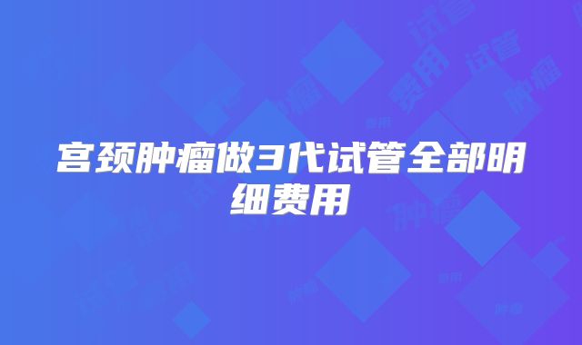 宫颈肿瘤做3代试管全部明细费用