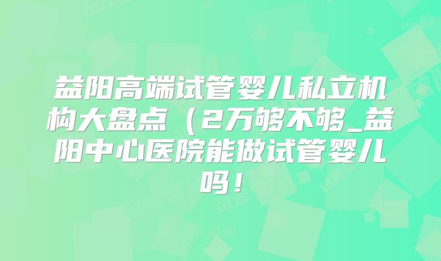 益阳高端试管婴儿私立机构大盘点(2万够不够_益阳中心医院能做试管婴儿吗!