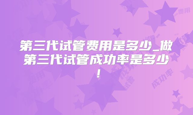 第三代试管费用是多少_做第三代试管成功率是多少!