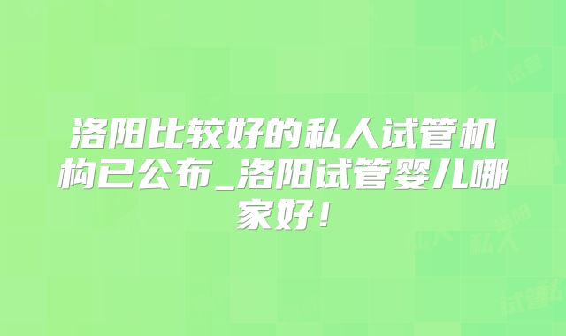 洛阳比较好的私人试管机构已公布_洛阳试管婴儿哪家好!