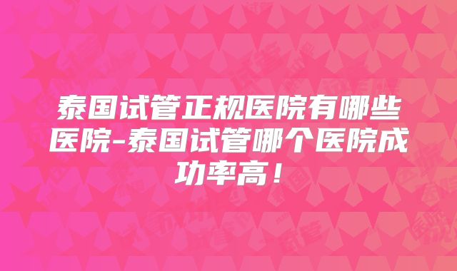 泰国试管正规医院有哪些医院-泰国试管哪个医院成功率高！