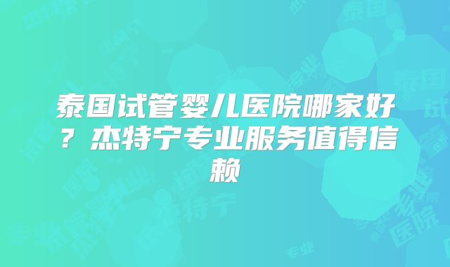 泰国试管婴儿医院哪家好？杰特宁专业服务值得信赖