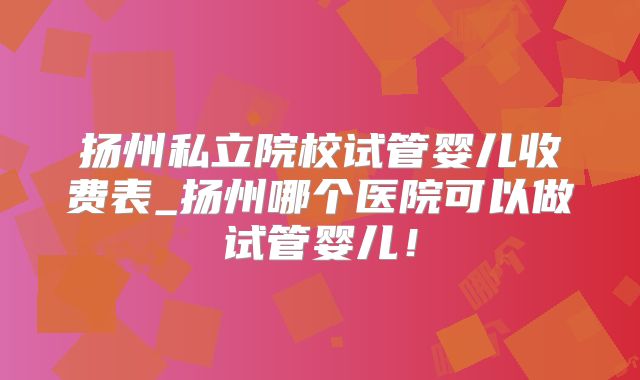 扬州私立院校试管婴儿收费表_扬州哪个医院可以做试管婴儿!