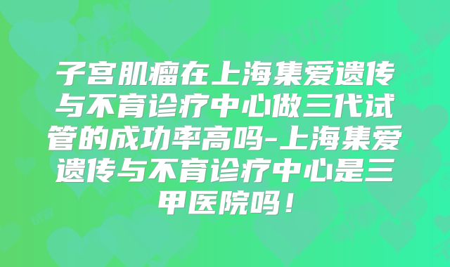 子宫肌瘤在上海集爱遗传与不育诊疗中心做三代试管的成功率高吗-上海集爱遗传与不育诊疗中心是三甲医院吗!