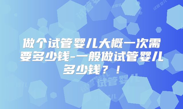 做个试管婴儿大概一次需要多少钱-一般做试管婴儿多少钱？！
