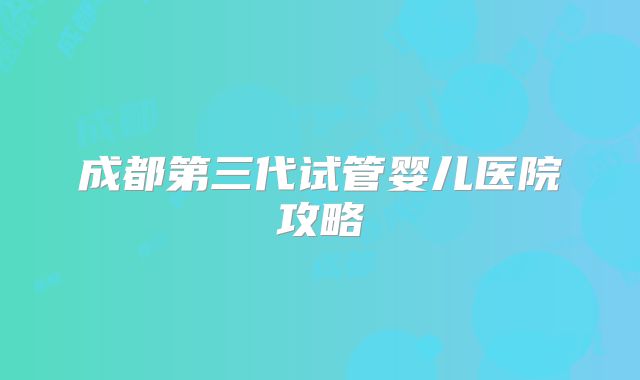 成都第三代试管婴儿医院攻略