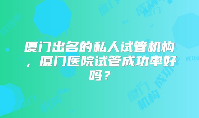 厦门出名的私人试管机构，厦门医院试管成功率好吗？