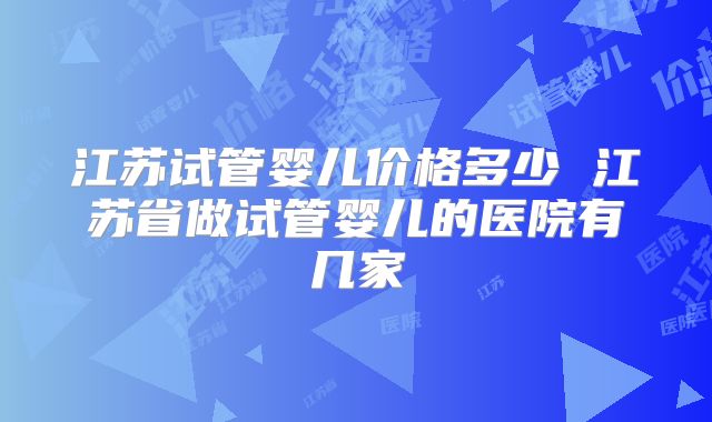 江苏试管婴儿价格多少 江苏省做试管婴儿的医院有几家