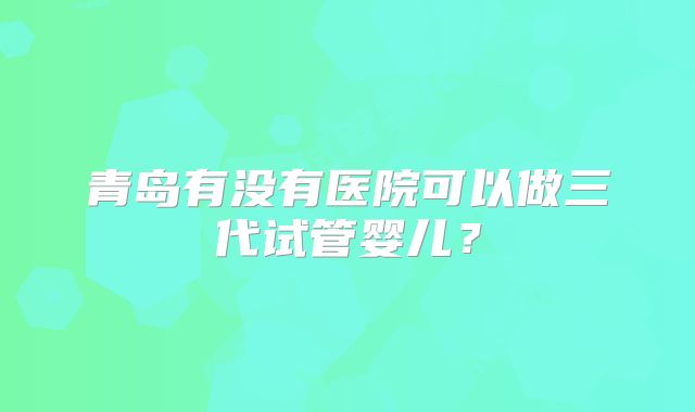 青岛有没有医院可以做三代试管婴儿？