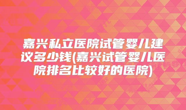嘉兴私立医院试管婴儿建议多少钱(嘉兴试管婴儿医院排名比较好的医院)