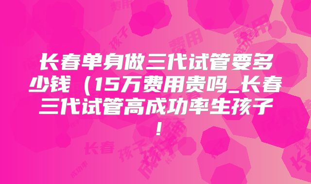 长春单身做三代试管要多少钱（15万费用贵吗_长春三代试管高成功率生孩子！