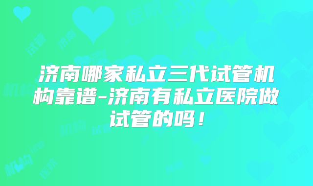 济南哪家私立三代试管机构靠谱-济南有私立医院做试管的吗！