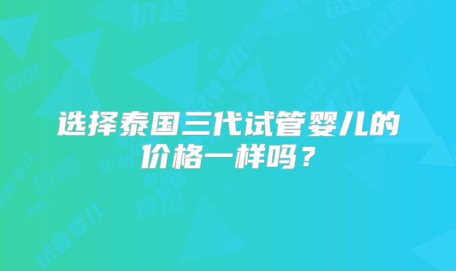 选择泰国三代试管婴儿的价格一样吗？