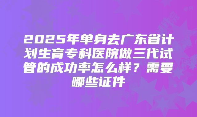 2025年单身去广东省计划生育专科医院做三代试管的成功率怎么样？需要哪些证件