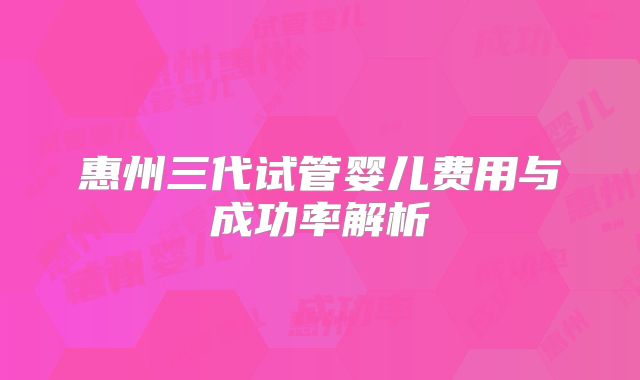 惠州三代试管婴儿费用与成功率解析