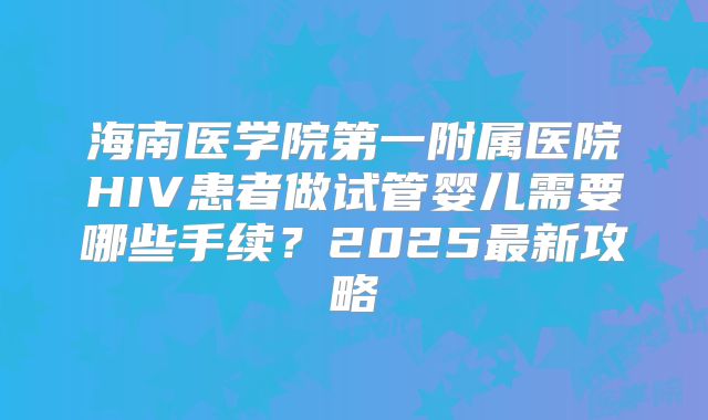 海南医学院第一附属医院HIV患者做试管婴儿需要哪些手续?2025最新攻略