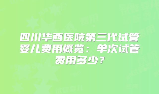 四川华西医院第三代试管婴儿费用概览:单次试管费用多少?