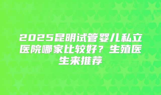 2025昆明试管婴儿私立医院哪家比较好？生殖医生来推荐
