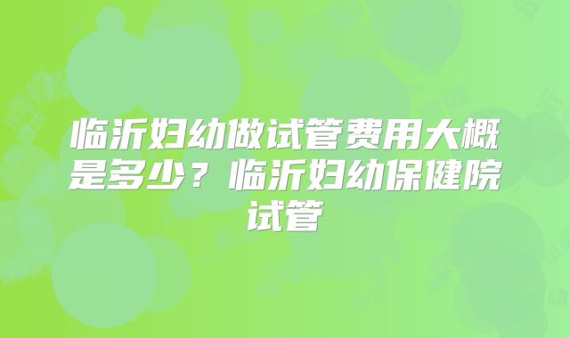 临沂妇幼做试管费用大概是多少?临沂妇幼保健院试管