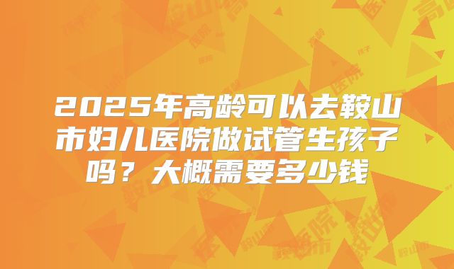 2025年高龄可以去鞍山市妇儿医院做试管生孩子吗？大概需要多少钱
