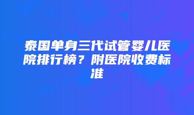 泰国单身三代试管婴儿医院排行榜?附医院收费标准
