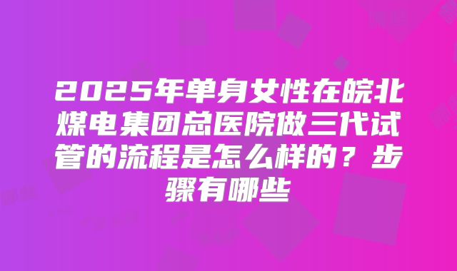 2025年单身女性在皖北煤电集团总医院做三代试管的流程是怎么样的？步骤有哪些