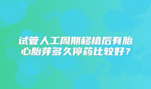 试管人工周期移植后有胎心胎芽多久停药比较好?